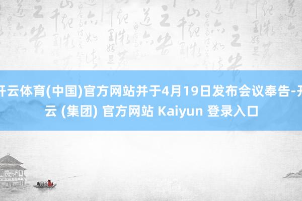 开云体育(中国)官方网站并于4月19日发布会议奉告-开云 (集团) 官方网站 Kaiyun 登录入口