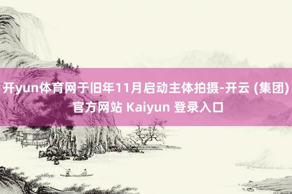 开yun体育网于旧年11月启动主体拍摄-开云 (集团) 官方网站 Kaiyun 登录入口