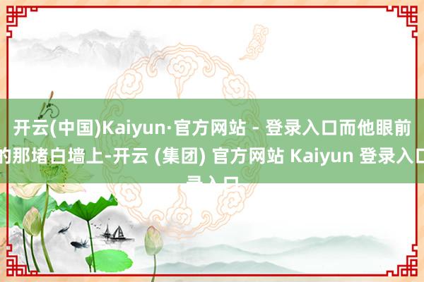开云(中国)Kaiyun·官方网站 - 登录入口而他眼前的那堵白墙上-开云 (集团) 官方网站 Kaiyun 登录入口