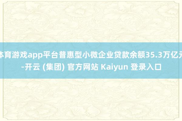 体育游戏app平台普惠型小微企业贷款余额35.3万亿元-开云 (集团) 官方网站 Kaiyun 登录入口