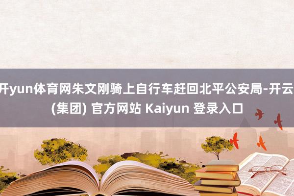 开yun体育网朱文刚骑上自行车赶回北平公安局-开云 (集团) 官方网站 Kaiyun 登录入口