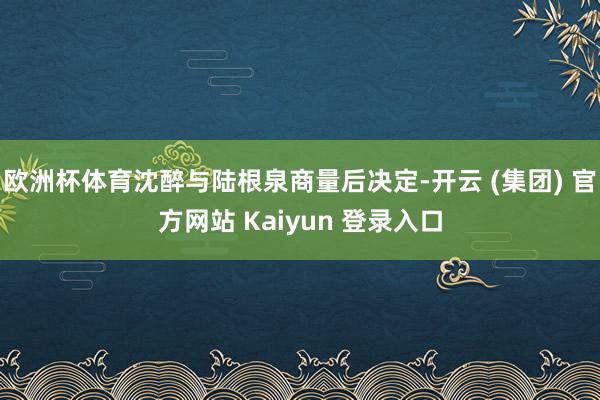 欧洲杯体育沈醉与陆根泉商量后决定-开云 (集团) 官方网站 Kaiyun 登录入口