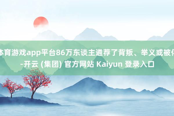 体育游戏app平台86万东谈主遴荐了背叛、举义或被俘-开云 (集团) 官方网站 Kaiyun 登录入口