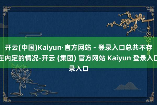 开云(中国)Kaiyun·官方网站 - 登录入口总共不存在内定的情况-开云 (集团) 官方网站 Kaiyun 登录入口