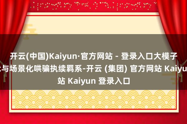 开云(中国)Kaiyun·官方网站 - 登录入口大模子多模态迭代与场景化哄骗执续羁系-开云 (集团) 官方网站 Kaiyun 登录入口
