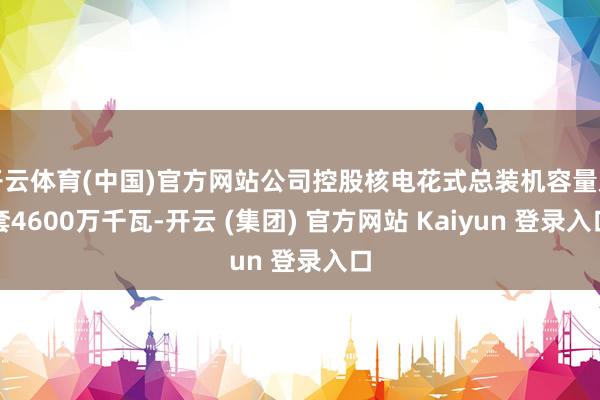 开云体育(中国)官方网站公司控股核电花式总装机容量龙套4600万千瓦-开云 (集团) 官方网站 Kaiyun 登录入口