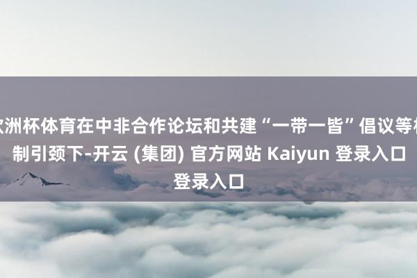 欧洲杯体育在中非合作论坛和共建“一带一皆”倡议等机制引颈下-开云 (集团) 官方网站 Kaiyun 登录入口