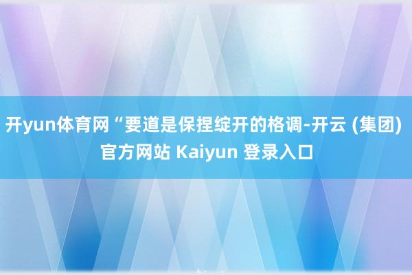 开yun体育网“要道是保捏绽开的格调-开云 (集团) 官方网站 Kaiyun 登录入口