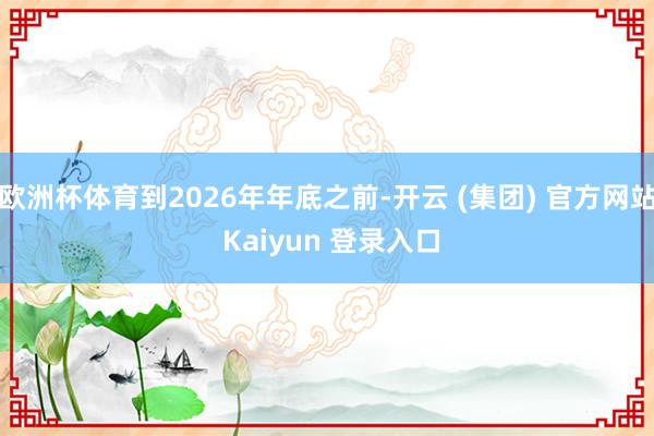 欧洲杯体育到2026年年底之前-开云 (集团) 官方网站 Kaiyun 登录入口