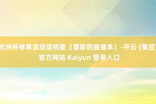 欧洲杯体育首级信物是〖雷斯的曲谱本〗-开云 (集团) 官方网站 Kaiyun 登录入口