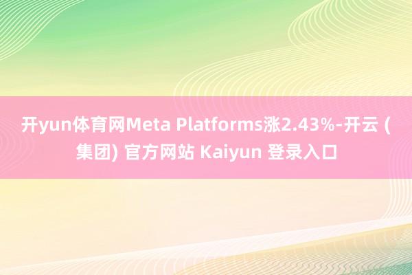 开yun体育网Meta Platforms涨2.43%-开云 (集团) 官方网站 Kaiyun 登录入口
