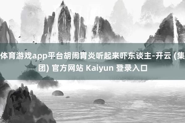 体育游戏app平台胡闹胃炎听起来吓东谈主-开云 (集团) 官方网站 Kaiyun 登录入口