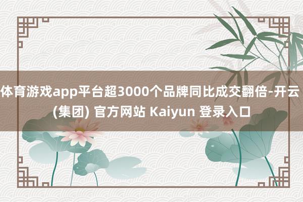 体育游戏app平台超3000个品牌同比成交翻倍-开云 (集团) 官方网站 Kaiyun 登录入口