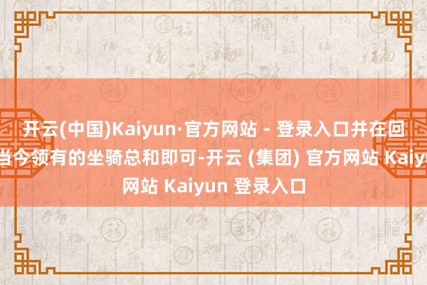 开云(中国)Kaiyun·官方网站 - 登录入口并在回应中写下你当今领有的坐骑总和即可-开云 (集团) 官方网站 Kaiyun 登录入口