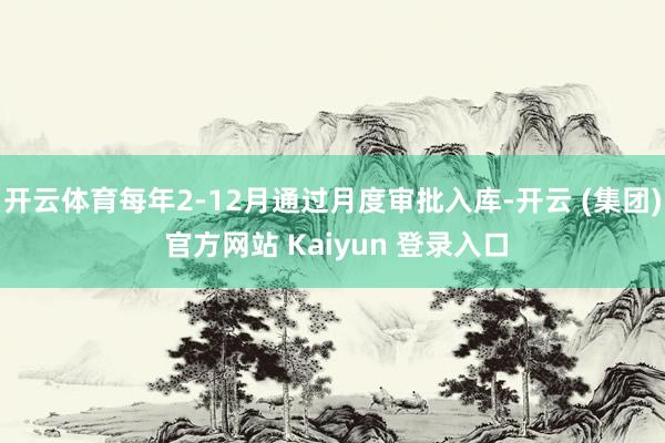 开云体育每年2-12月通过月度审批入库-开云 (集团) 官方网站 Kaiyun 登录入口