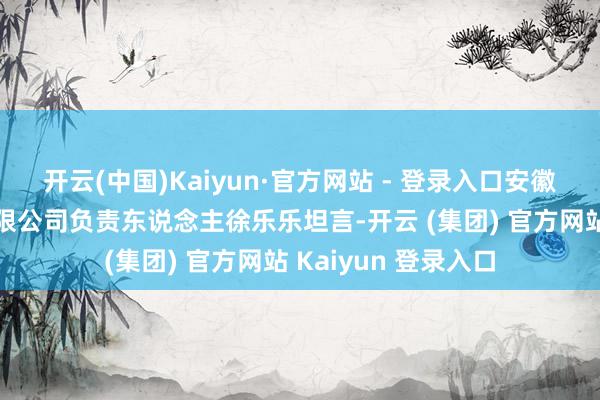 开云(中国)Kaiyun·官方网站 - 登录入口安徽史密茨病院措置有限公司负责东说念主徐乐乐坦言-开云 (集团) 官方网站 Kaiyun 登录入口