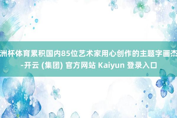 欧洲杯体育累积国内85位艺术家用心创作的主题字画杰作-开云 (集团) 官方网站 Kaiyun 登录入口