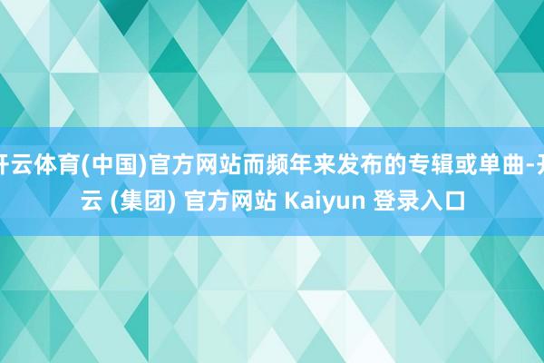 开云体育(中国)官方网站而频年来发布的专辑或单曲-开云 (集团) 官方网站 Kaiyun 登录入口