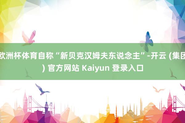 欧洲杯体育自称“新贝克汉姆夫东说念主”-开云 (集团) 官方网站 Kaiyun 登录入口