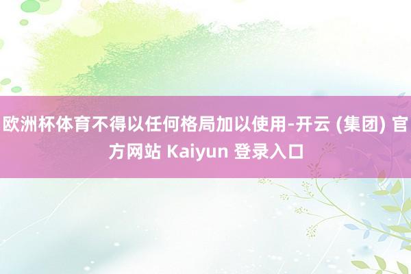 欧洲杯体育不得以任何格局加以使用-开云 (集团) 官方网站 Kaiyun 登录入口