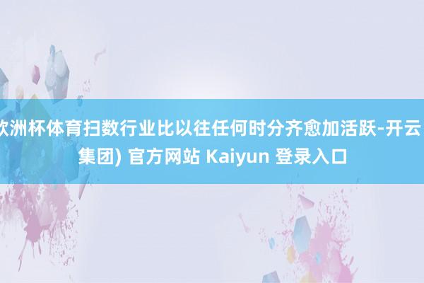 欧洲杯体育扫数行业比以往任何时分齐愈加活跃-开云 (集团) 官方网站 Kaiyun 登录入口