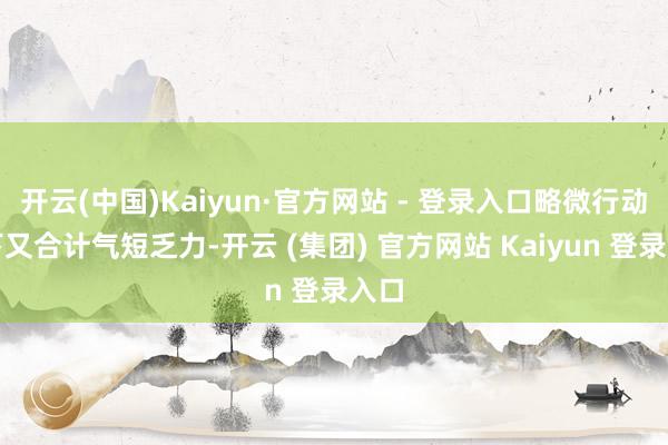 开云(中国)Kaiyun·官方网站 - 登录入口略微行动一下又合计气短乏力-开云 (集团) 官方网站 Kaiyun 登录入口