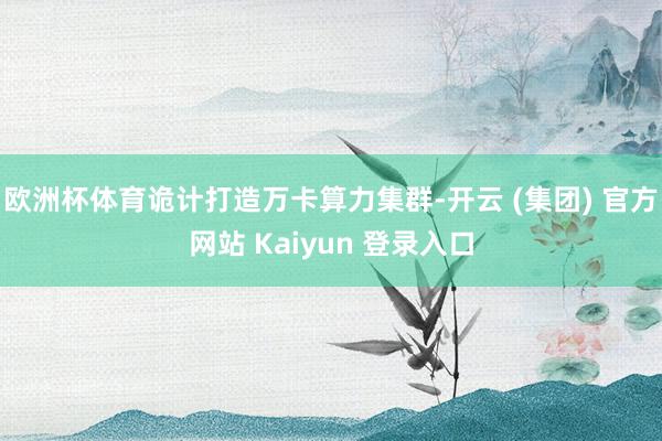 欧洲杯体育诡计打造万卡算力集群-开云 (集团) 官方网站 Kaiyun 登录入口
