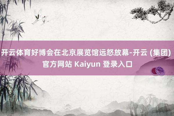 开云体育好博会在北京展览馆远怒放幕-开云 (集团) 官方网站 Kaiyun 登录入口