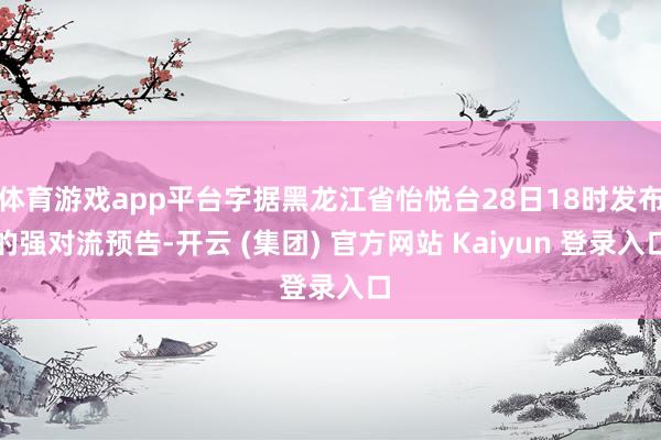 体育游戏app平台字据黑龙江省怡悦台28日18时发布的强对流预告-开云 (集团) 官方网站 Kaiyun 登录入口