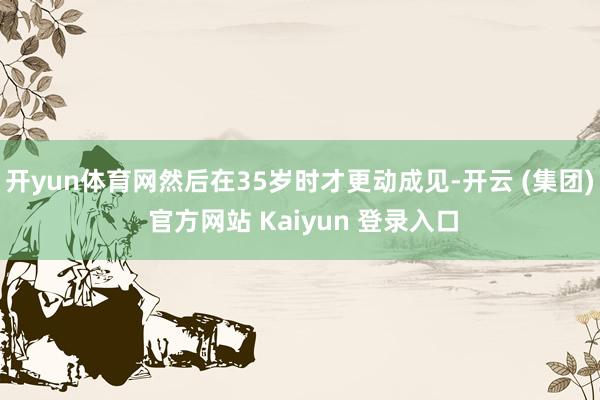 开yun体育网然后在35岁时才更动成见-开云 (集团) 官方网站 Kaiyun 登录入口