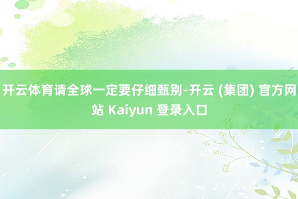 开云体育请全球一定要仔细甄别-开云 (集团) 官方网站 Kaiyun 登录入口