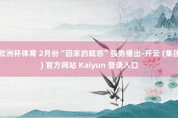 欧洲杯体育 2月份“回家的眩惑”强势播出-开云 (集团) 官方网站 Kaiyun 登录入口