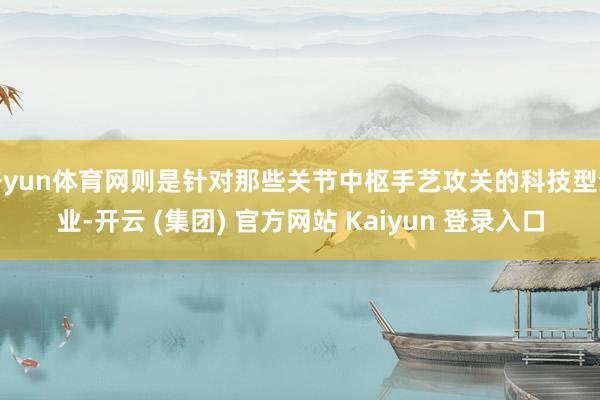 开yun体育网则是针对那些关节中枢手艺攻关的科技型企业-开云 (集团) 官方网站 Kaiyun 登录入口