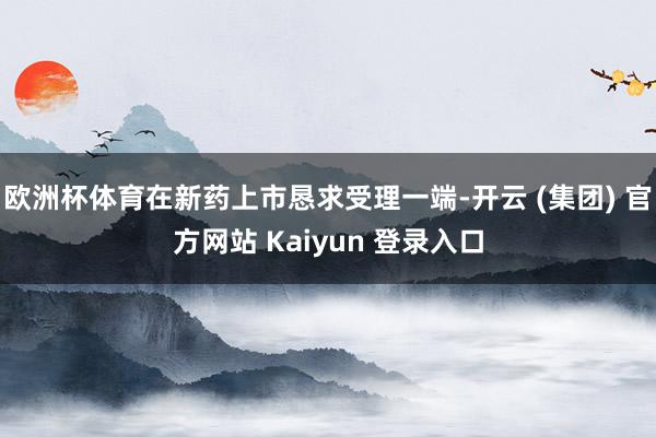 欧洲杯体育在新药上市恳求受理一端-开云 (集团) 官方网站 Kaiyun 登录入口