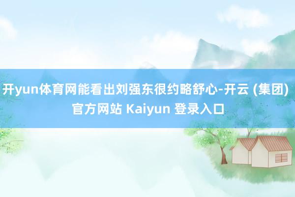 开yun体育网能看出刘强东很约略舒心-开云 (集团) 官方网站 Kaiyun 登录入口