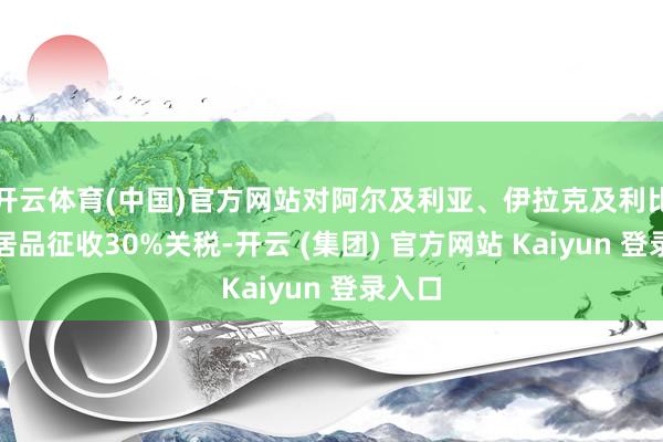 开云体育(中国)官方网站对阿尔及利亚、伊拉克及利比亚的居品征收30%关税-开云 (集团) 官方网站 Kaiyun 登录入口