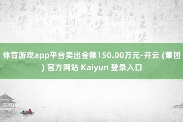 体育游戏app平台卖出金额150.00万元-开云 (集团) 官方网站 Kaiyun 登录入口