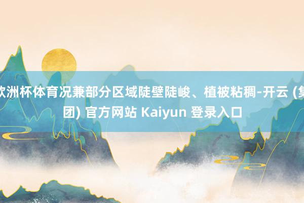 欧洲杯体育况兼部分区域陡壁陡峻、植被粘稠-开云 (集团) 官方网站 Kaiyun 登录入口