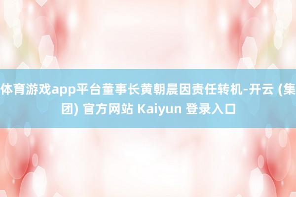 体育游戏app平台董事长黄朝晨因责任转机-开云 (集团) 官方网站 Kaiyun 登录入口