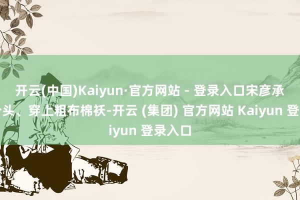 开云(中国)Kaiyun·官方网站 - 登录入口宋彦承梳起分头、穿上粗布棉袄-开云 (集团) 官方网站 Kaiyun 登录入口