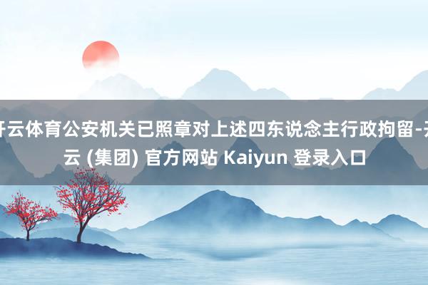 开云体育公安机关已照章对上述四东说念主行政拘留-开云 (集团) 官方网站 Kaiyun 登录入口
