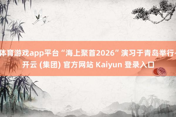 体育游戏app平台“海上聚首2026”演习于青岛举行-开云 (集团) 官方网站 Kaiyun 登录入口