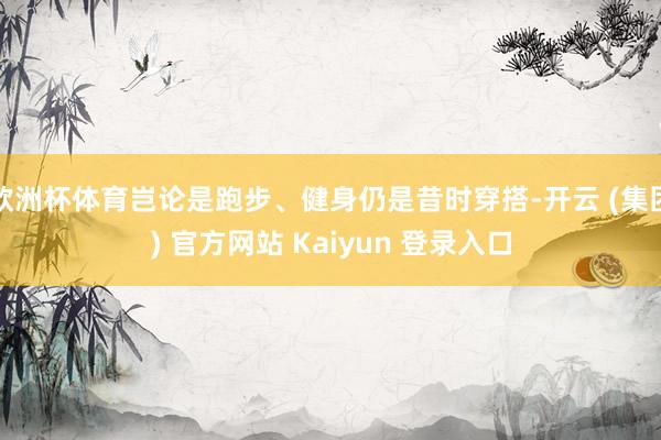 欧洲杯体育岂论是跑步、健身仍是昔时穿搭-开云 (集团) 官方网站 Kaiyun 登录入口