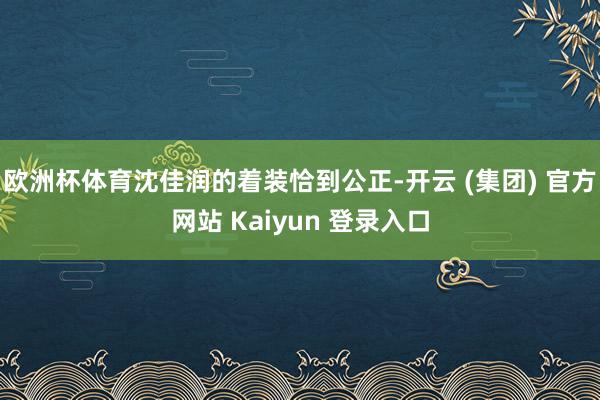 欧洲杯体育沈佳润的着装恰到公正-开云 (集团) 官方网站 Kaiyun 登录入口