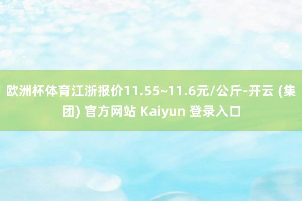 欧洲杯体育江浙报价11.55~11.6元/公斤-开云 (集团) 官方网站 Kaiyun 登录入口