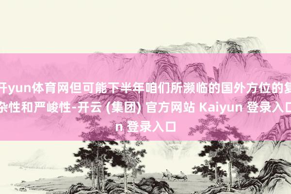 开yun体育网但可能下半年咱们所濒临的国外方位的复杂性和严峻性-开云 (集团) 官方网站 Kaiyun 登录入口