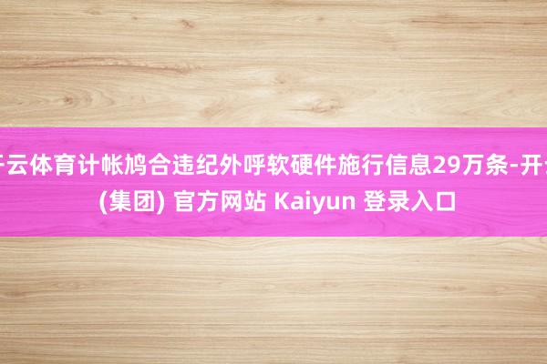 开云体育计帐鸠合违纪外呼软硬件施行信息29万条-开云 (集团) 官方网站 Kaiyun 登录入口