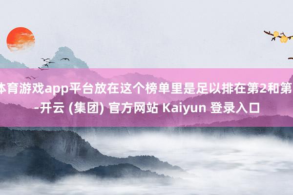 体育游戏app平台放在这个榜单里是足以排在第2和第6-开云 (集团) 官方网站 Kaiyun 登录入口
