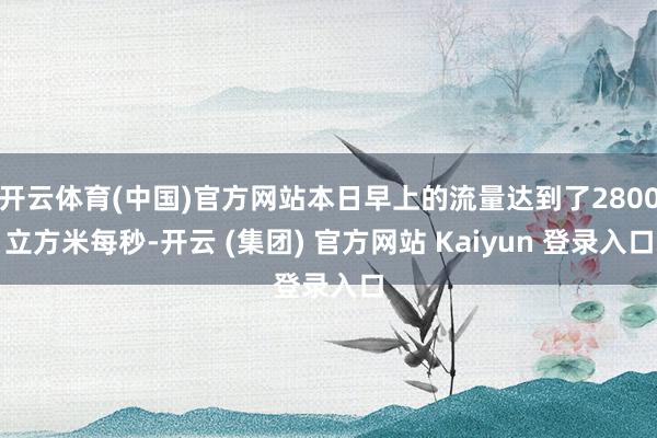 开云体育(中国)官方网站本日早上的流量达到了2800立方米每秒-开云 (集团) 官方网站 Kaiyun 登录入口