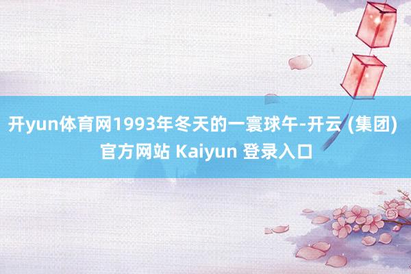 开yun体育网1993年冬天的一寰球午-开云 (集团) 官方网站 Kaiyun 登录入口